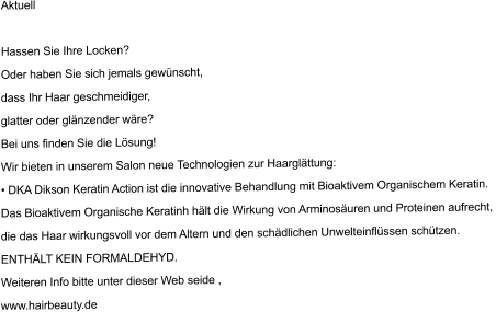 Aktuell 	 Hassen Sie Ihre Locken? Oder haben Sie sich jemals gew�nscht, dass Ihr Haar geschmeidiger, glatter oder gl�nzender w�re? Bei uns finden Sie die L�sung! Wir bieten in unserem Salon neue Technologien zur Haargl�ttung: � DKA Dikson Keratin Action ist die innovative Behandlung mit Bioaktivem Organischem Keratin. Das Bioaktivem Organische Keratinh h�lt die Wirkung von Arminos�uren und Proteinen aufrecht,  die das Haar wirkungsvoll vor dem Altern und den sch�dlichen Unwelteinfl�ssen sch�tzen. ENTH�LT KEIN FORMALDEHYD. Weiteren Info bitte unter dieser Web seide , www.hairbeauty.de